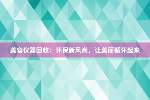 美容仪器回收：环保新风尚，让美丽循环起来