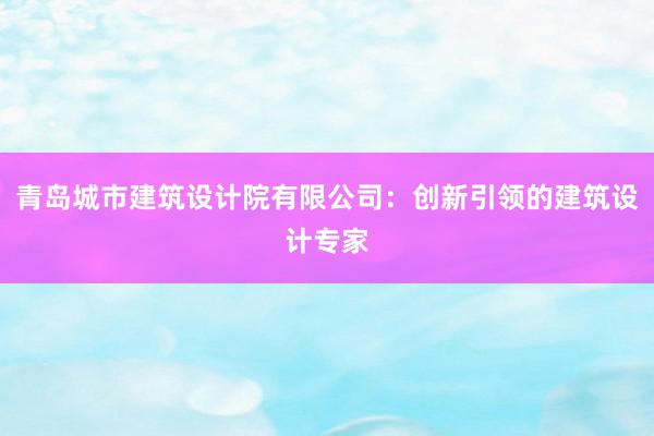 青岛城市建筑设计院有限公司：创新引领的建筑设计专家